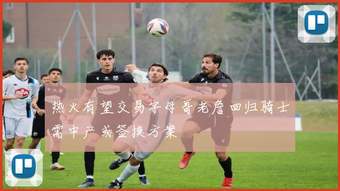 热火有望交易字母哥老詹回归骑士需中产或签换方案