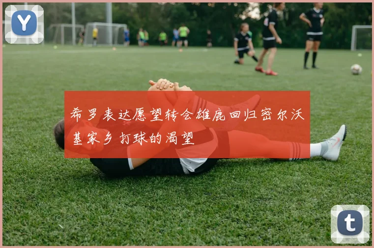 希罗表达愿望转会雄鹿回归密尔沃基家乡打球的渴望