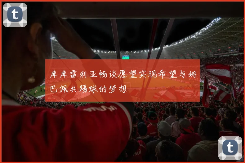 库库雷利亚畅谈愿望实现希望与姆巴佩共踢球的梦想