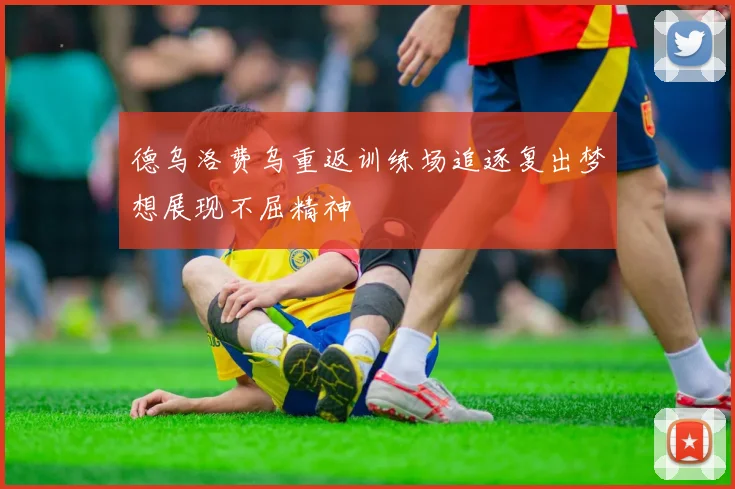 德乌洛费乌重返训练场追逐复出梦想展现不屈精神