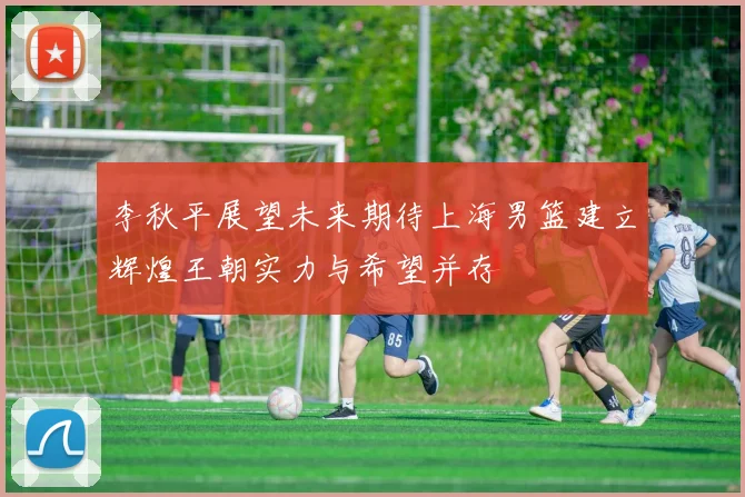 李秋平展望未来期待上海男篮建立辉煌王朝实力与希望并存