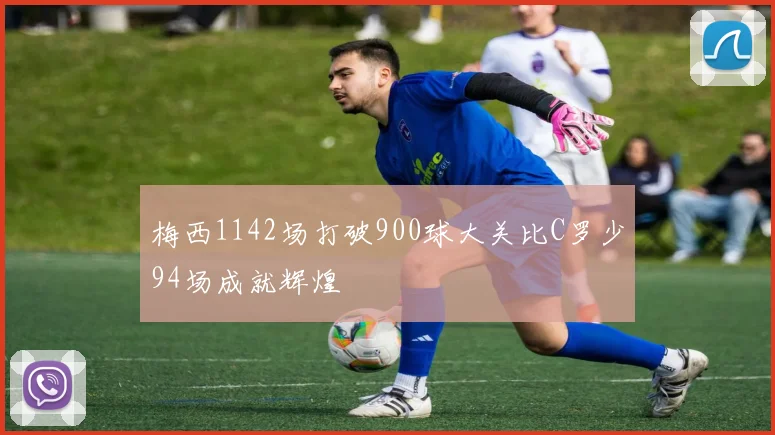 梅西1142场打破900球大关比C罗少94场成就辉煌