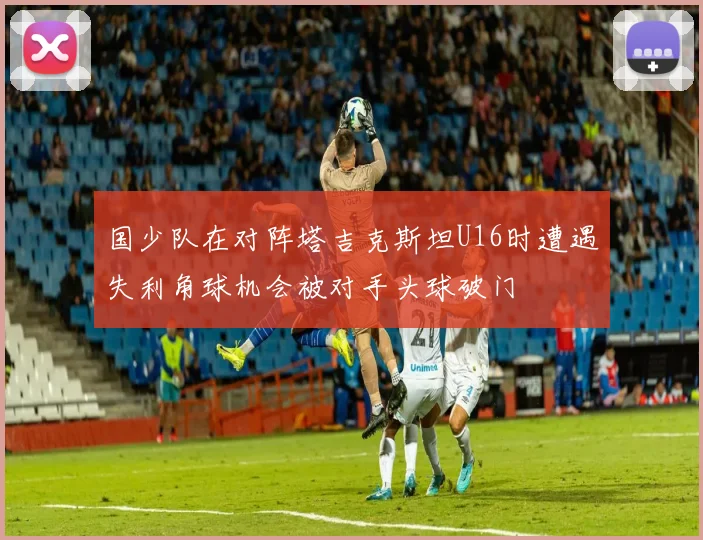 国少队在对阵塔吉克斯坦U16时遭遇失利角球机会被对手头球破门