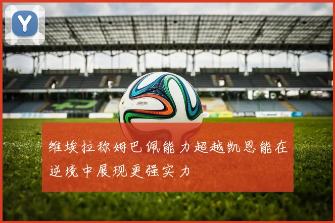 维埃拉称姆巴佩能力超越凯恩能在逆境中展现更强实力