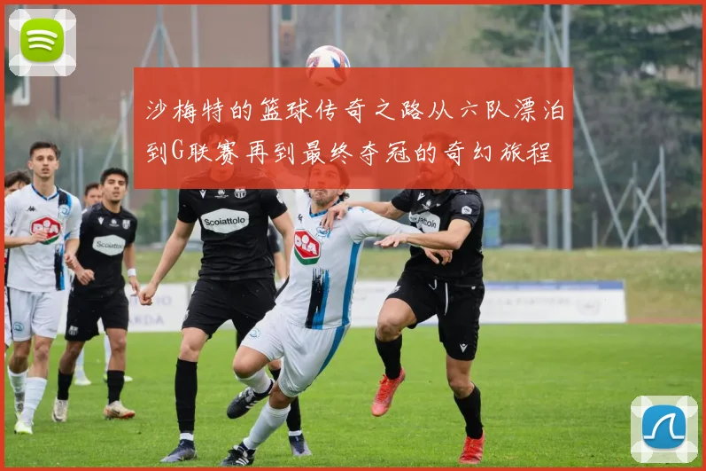 沙梅特的篮球传奇之路从六队漂泊到G联赛再到最终夺冠的奇幻旅程