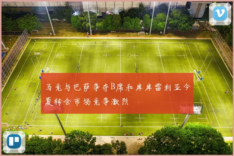马竞与巴萨争夺B席和库库雷利亚今夏转会市场竞争激烈