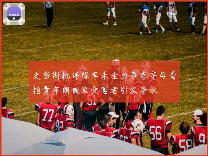 史密斯批评绿军未全力争夺字母哥指责布朗假装受害者引发争议