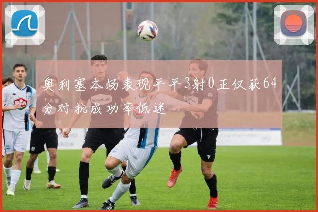 奥利塞本场表现平平3射0正仅获64分对抗成功率低迷