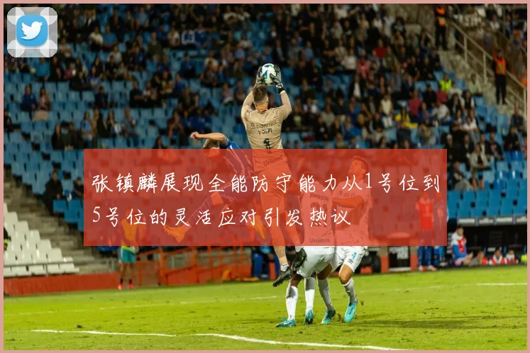 张镇麟展现全能防守能力从1号位到5号位的灵活应对引发热议