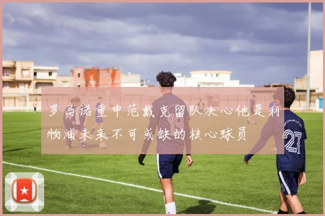 罗马诺重申范戴克留队决心他是利物浦未来不可或缺的核心球员
