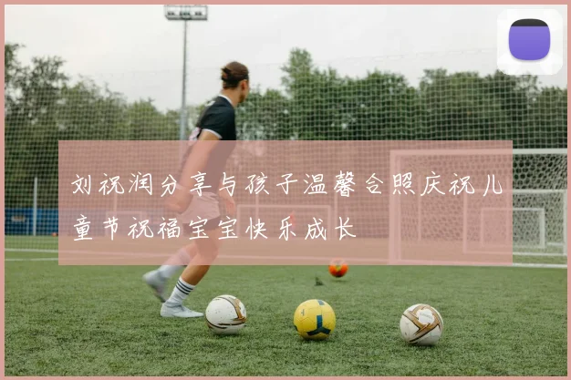 刘祝润分享与孩子温馨合照庆祝儿童节祝福宝宝快乐成长