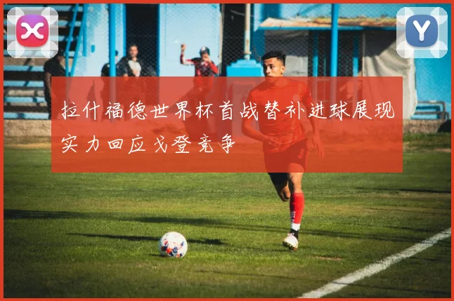 拉什福德世界杯首战替补进球展现实力回应戈登竞争