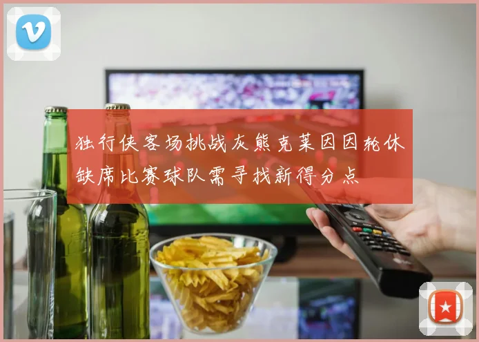 独行侠客场挑战灰熊克莱因因轮休缺席比赛球队需寻找新得分点