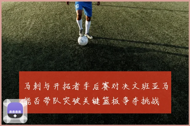 马刺与开拓者季后赛对决文班亚马能否带队突破关键篮板争夺挑战