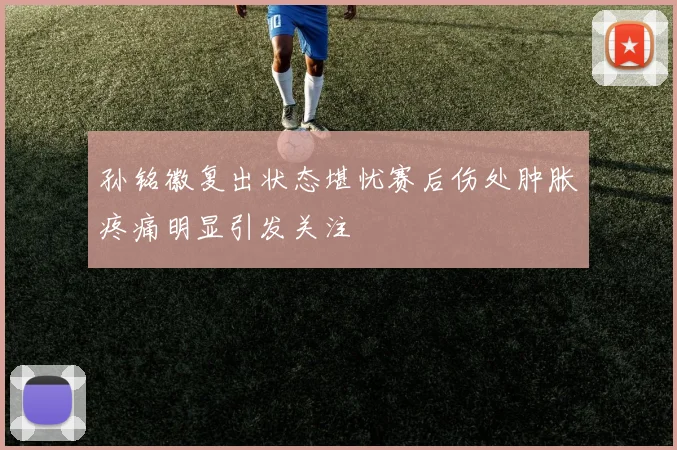 孙铭徽复出状态堪忧赛后伤处肿胀疼痛明显引发关注