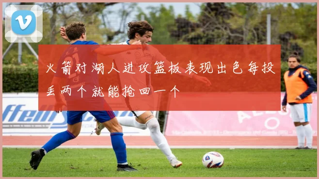 火箭对湖人进攻篮板表现出色每投丢两个就能抢回一个