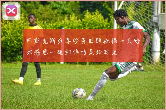 巴斯克斯分享珍贵旧照祝福卡瓦哈尔感恩一路相伴的美好时光
