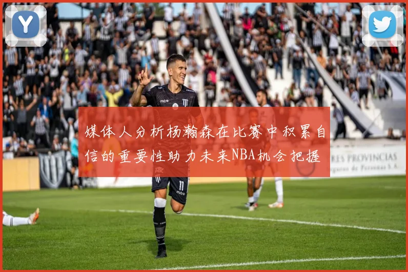 媒体人分析杨瀚森在比赛中积累自信的重要性助力未来NBA机会把握