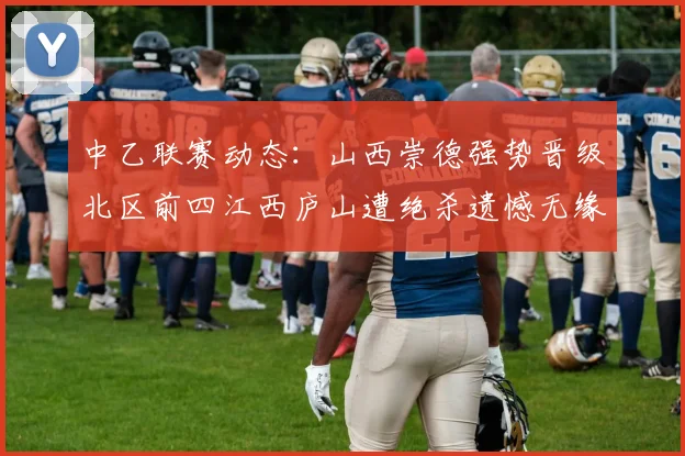 中乙联赛动态：山西崇德强势晋级北区前四江西庐山遭绝杀遗憾无缘南区前四