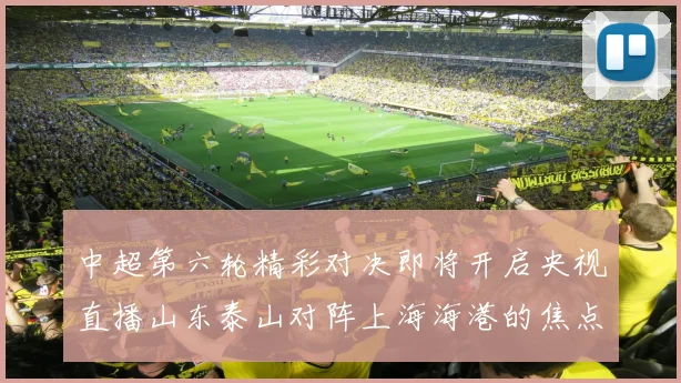中超第六轮精彩对决即将开启央视直播山东泰山对阵上海海港的焦点战
