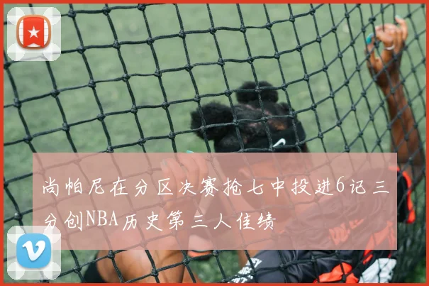 尚帕尼在分区决赛抢七中投进6记三分创NBA历史第三人佳绩