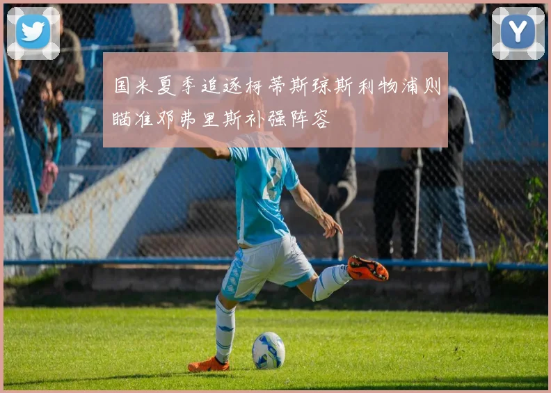 国米夏季追逐柯蒂斯琼斯利物浦则瞄准邓弗里斯补强阵容