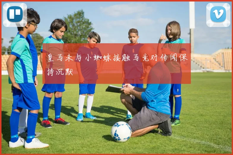 皇马未与小蜘蛛接触马竞对传闻保持沉默