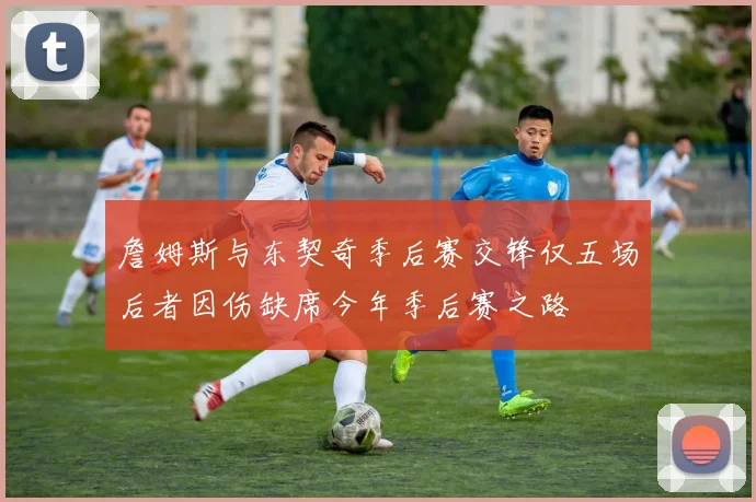 詹姆斯与东契奇季后赛交锋仅五场后者因伤缺席今年季后赛之路