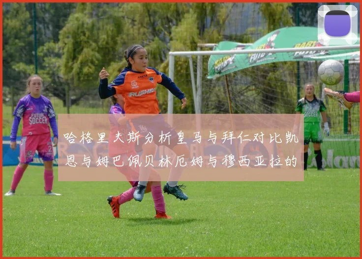 哈格里夫斯分析皇马与拜仁对比凯恩与姆巴佩贝林厄姆与穆西亚拉的实力差异