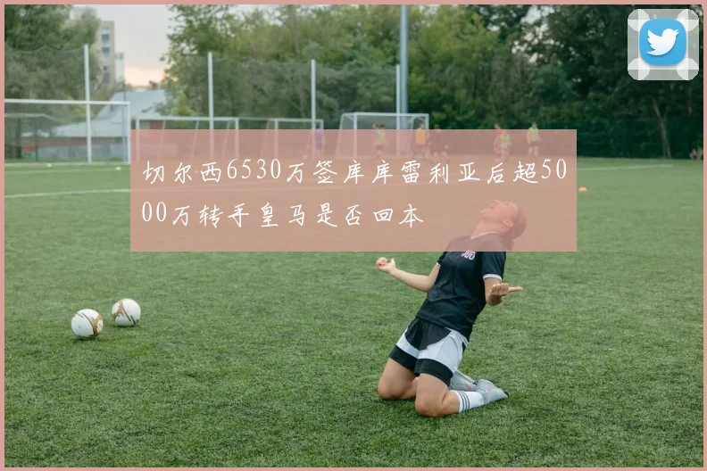 切尔西6530万签库库雷利亚后超5000万转手皇马是否回本