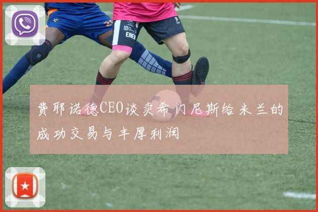 费耶诺德CEO谈卖希门尼斯给米兰的成功交易与丰厚利润