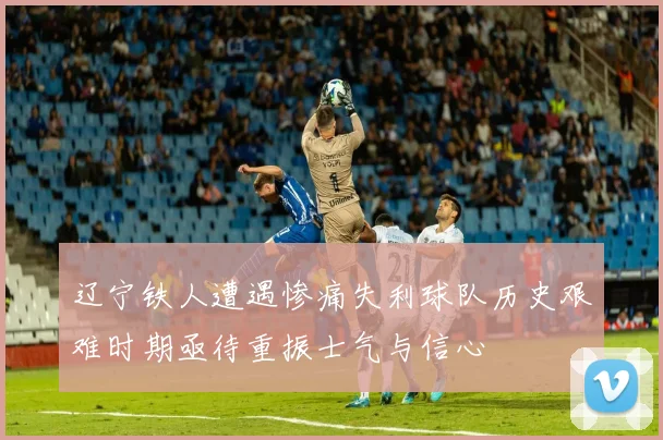 辽宁铁人遭遇惨痛失利球队历史艰难时期亟待重振士气与信心